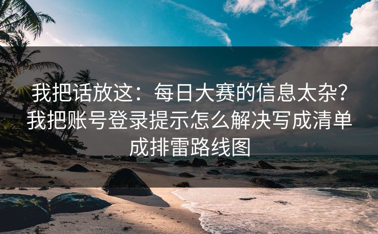 我把话放这：<strong>每日大赛</strong>的信息太杂？我把账号登录提示怎么解决写成清单成排雷路线图