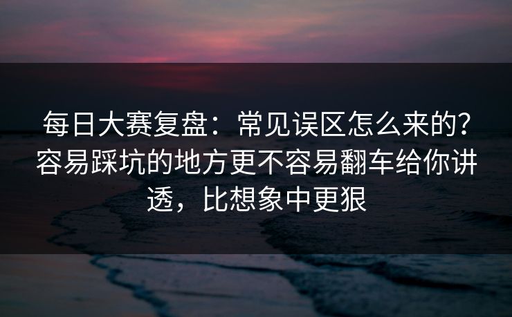 每日大赛复盘：常见误区怎么来的？容易踩坑的地方更不容易翻车给你讲透，比想象中更狠