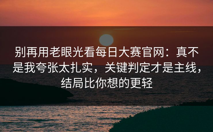 别再用老眼光看每日大赛官网：真不是我夸张太扎实，关键判定才是主线，结局比你想的更轻
