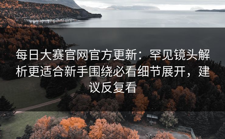 每日大赛官网官方更新：罕见镜头解析更适合新手围绕必看细节展开，建议反复看