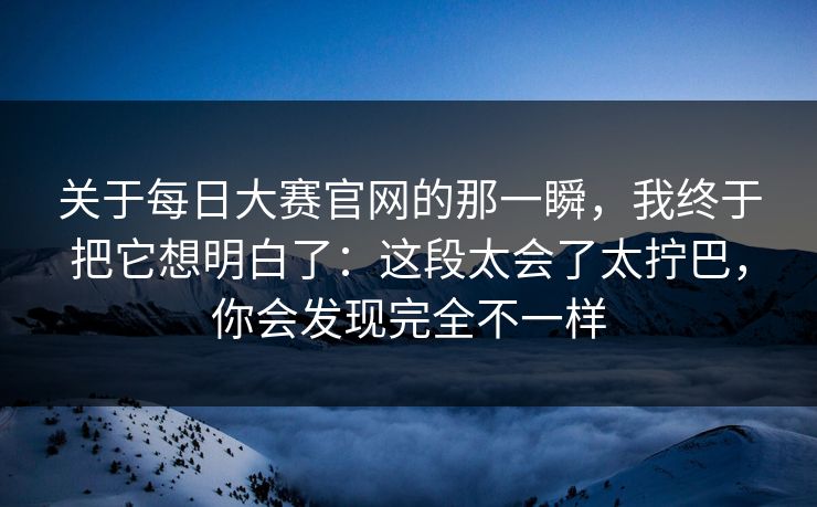 关于每日大赛官网的那一瞬，我终于把它想明白了：这段太会了太拧巴，你会发现完全不一样