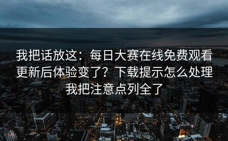 我把话放这：每日大赛在线免费观看更新后体验变了？下载提示怎么处理我把注意点列全了
