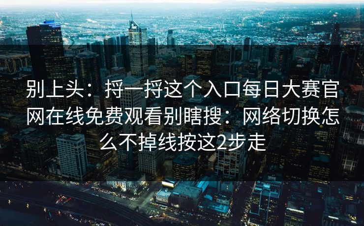 别上头：捋一捋这个入口每日大赛官网在线免费观看别瞎搜：网络切换怎么不掉线按这2步走