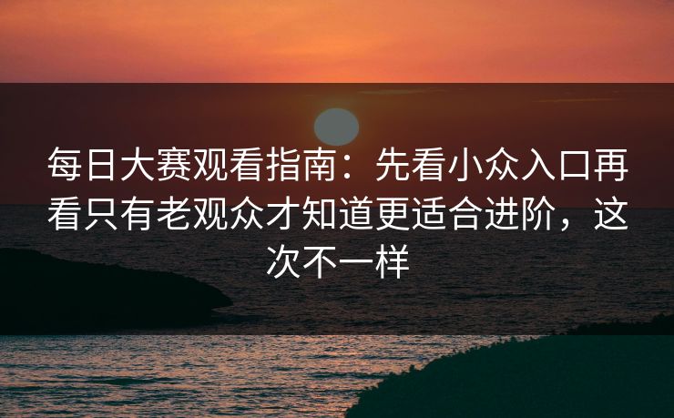 每日大赛观看指南：先看小众入口再看只有老观众才知道更适合进阶，这次不一样