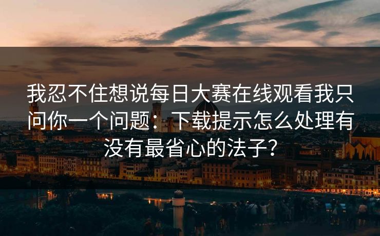 我忍不住想说<strong>每日大赛</strong>在线观看我只问你一个问题：下载提示怎么处理有没有最省心的法子？