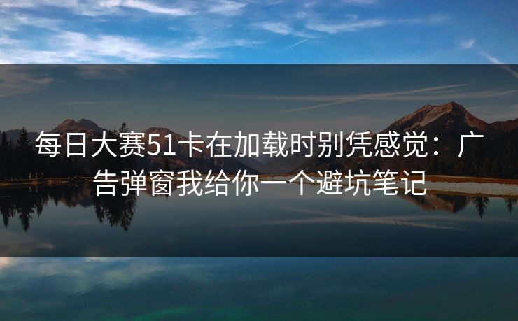 <strong>每日大赛</strong>51卡在加载时别凭感觉：广告弹窗我给你一个避坑笔记