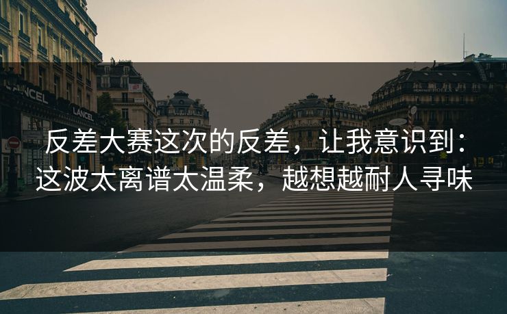 反差大赛这次的反差，让我意识到：这波太离谱太温柔，越想越耐人寻味