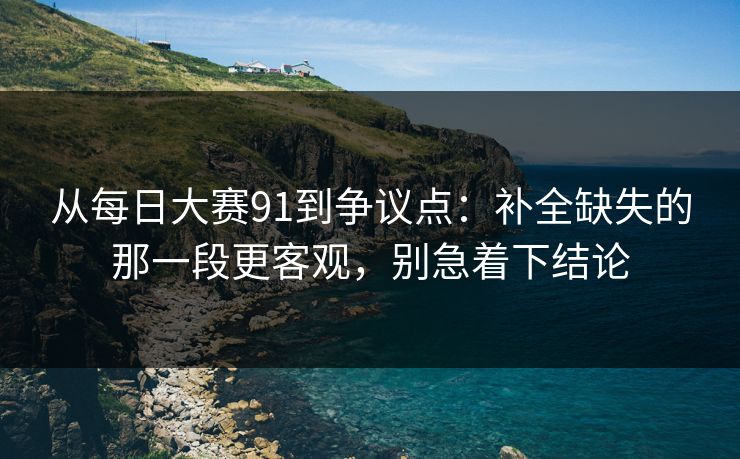 从每日大赛91到争议点：补全缺失的那一段更客观，别急着下结论