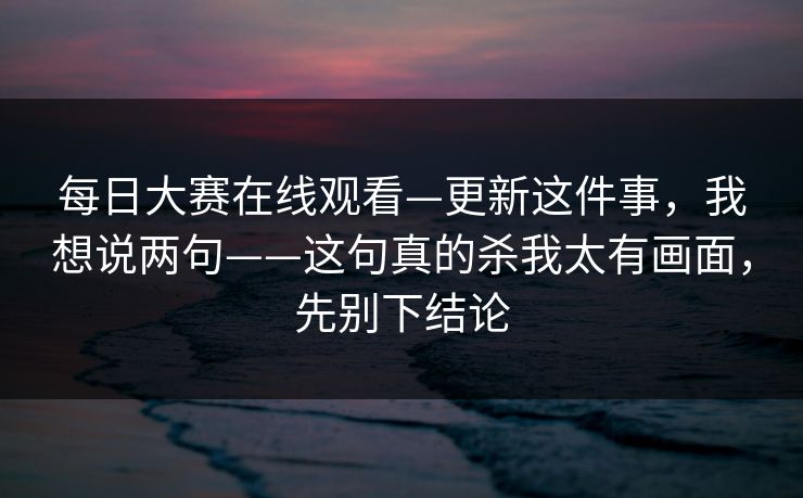 <strong>每日大赛</strong>在线观看—更新这件事，我想说两句——这句真的杀我太有画面，先别下结论