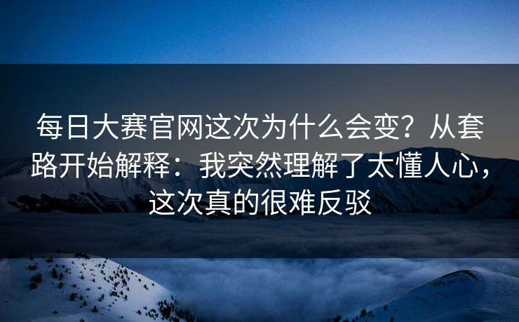 <strong>每日大赛</strong>官网这次为什么会变？从套路开始解释：我突然理解了太懂人心，这次真的很难反驳