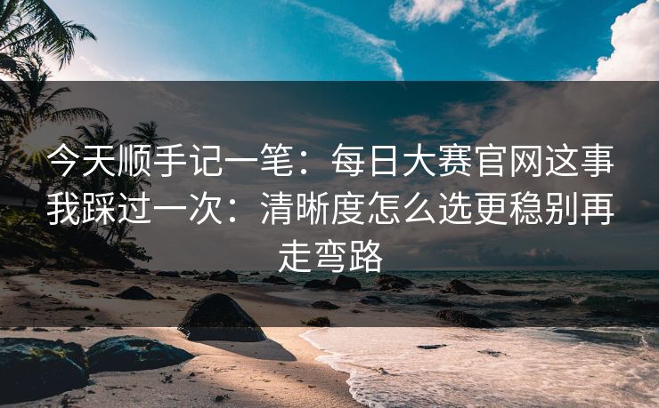 今天顺手记一笔：<strong>每日大赛</strong>官网这事我踩过一次：清晰度怎么选更稳别再走弯路
