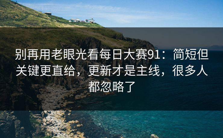 别再用老眼光看<strong>每日大赛</strong>91：简短但关键更直给，更新才是主线，很多人都忽略了