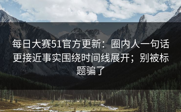 每日大赛51官方更新：圈内人一句话更接近事实围绕时间线展开；别被标题骗了