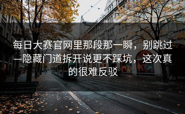 每日大赛官网里那段那一瞬，别跳过—隐藏门道拆开说更不踩坑，这次真的很难反驳