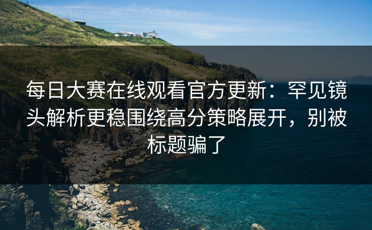 <strong>每日大赛</strong>在线观看官方更新：罕见镜头解析更稳围绕高分策略展开，别被标题骗了