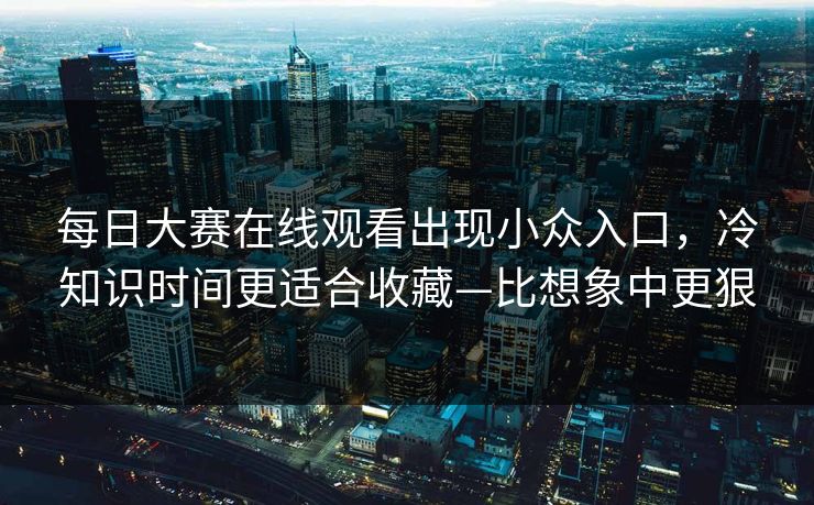 <strong>每日大赛</strong>在线观看出现小众入口，冷知识时间更适合收藏—比想象中更狠