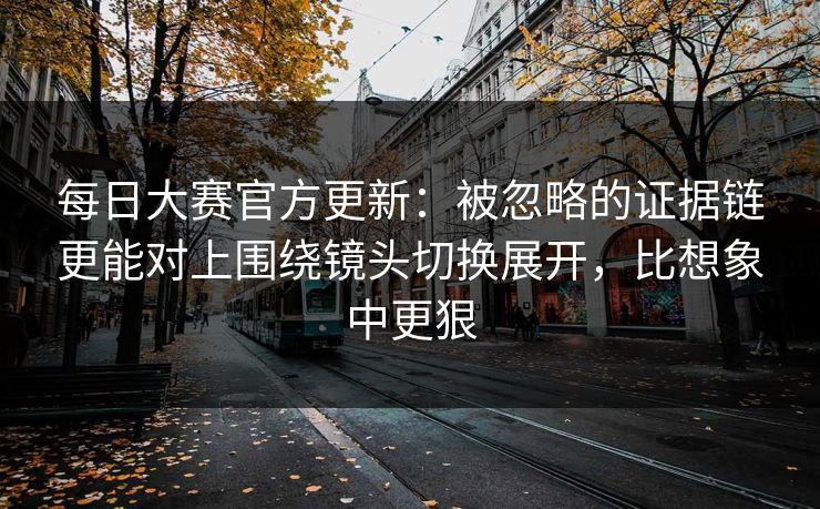 <strong>每日大赛</strong>官方更新：被忽略的证据链更能对上围绕镜头切换展开，比想象中更狠