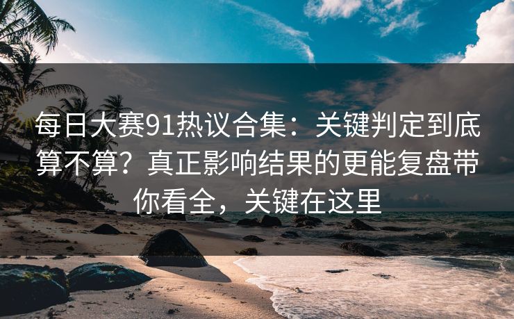 每日大赛91热议合集：关键判定到底算不算？真正影响结果的更能复盘带你看全，关键在这里