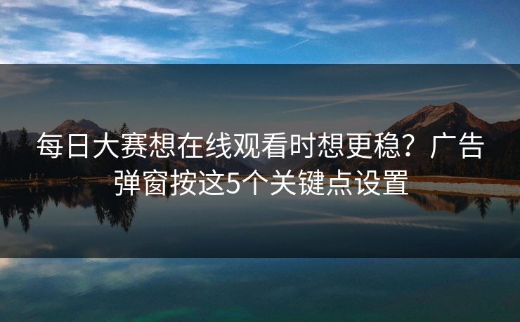 <strong>每日大赛</strong>想在线观看时想更稳？广告弹窗按这5个关键点设置