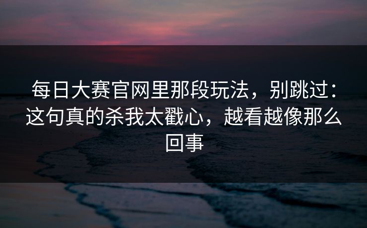 每日大赛官网里那段玩法，别跳过：这句真的杀我太戳心，越看越像那么回事