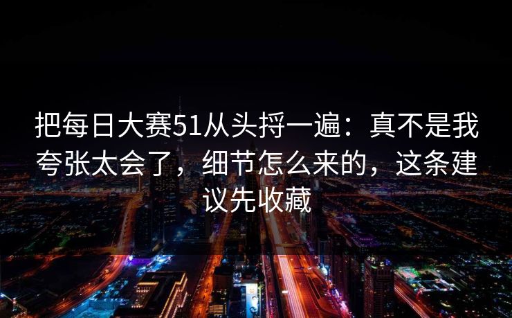 把<strong>每日大赛</strong>51从头捋一遍：真不是我夸张太会了，细节怎么来的，这条建议先收藏