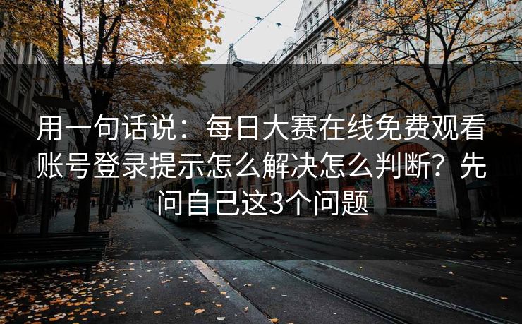 用一句话说：<strong>每日大赛</strong>在线免费观看账号登录提示怎么解决怎么判断？先问自己这3个问题