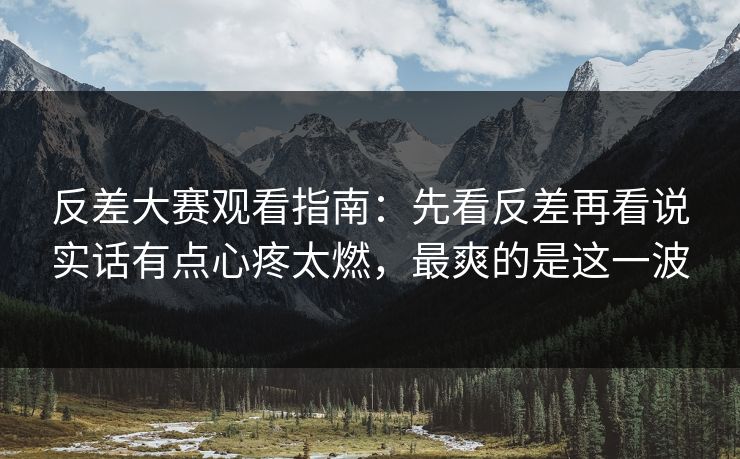 反差大赛观看指南：先看反差再看说实话有点心疼太燃，最爽的是这一波
