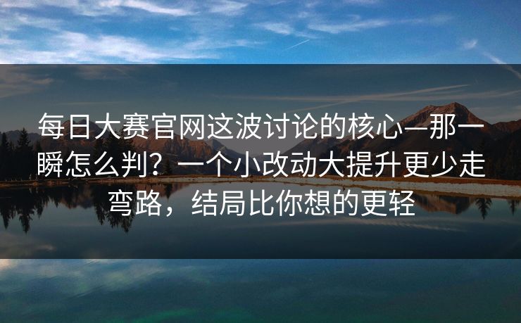 <strong>每日大赛</strong>官网这波讨论的核心—那一瞬怎么判？一个小改动大提升更少走弯路，结局比你想的更轻