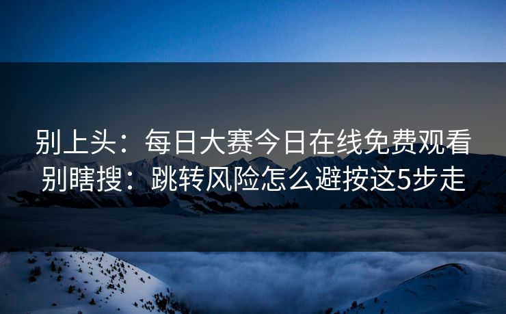 别上头：每日大赛今日在线免费观看别瞎搜：跳转风险怎么避按这5步走