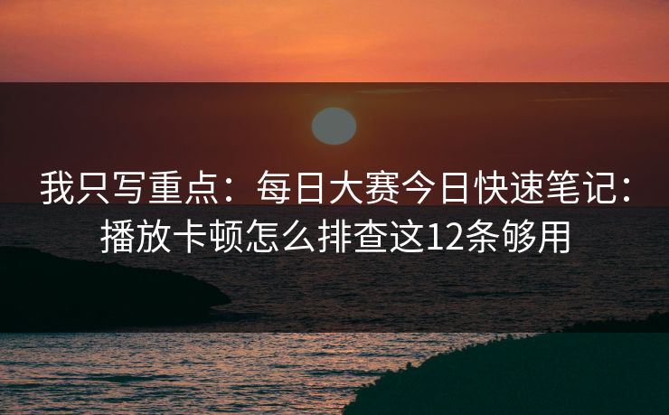 我只写重点：每日大赛今日快速笔记：播放卡顿怎么排查这12条够用