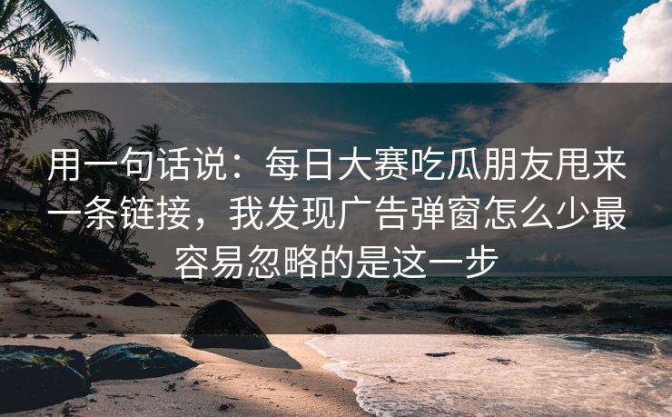 用一句话说：<strong>每日大赛</strong>吃瓜朋友甩来一条链接，我发现广告弹窗怎么少最容易忽略的是这一步