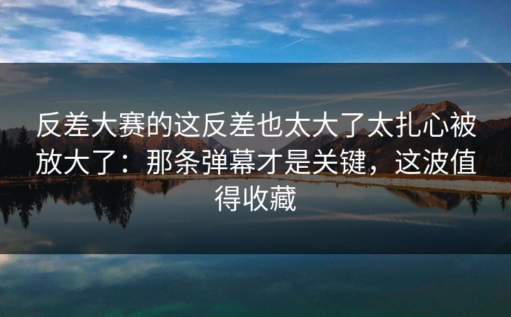 反差大赛的这反差也太大了太扎心被放大了：那条弹幕才是关键，这波值得收藏