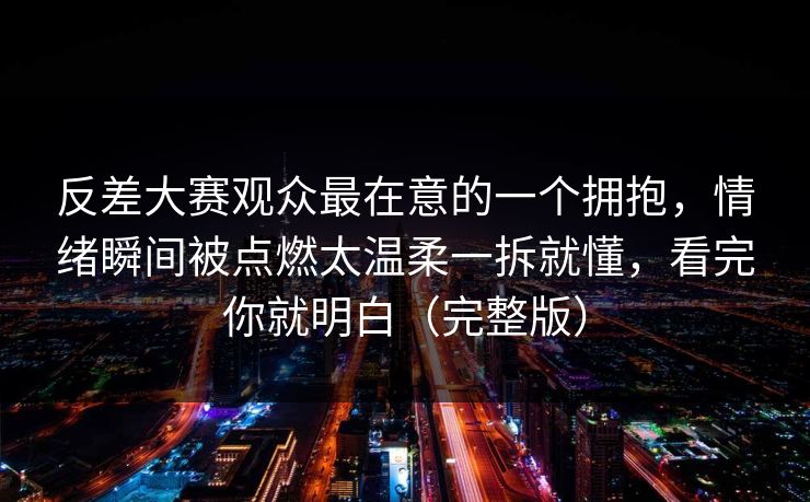 反差大赛观众最在意的一个拥抱，情绪瞬间被点燃太温柔一拆就懂，看完你就明白（完整版）