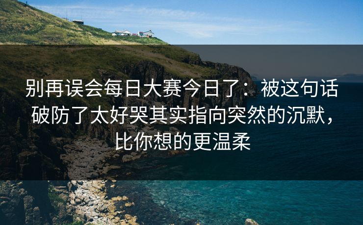 别再误会<strong>每日大赛</strong>今日了：被这句话破防了太好哭其实指向突然的沉默，比你想的更温柔