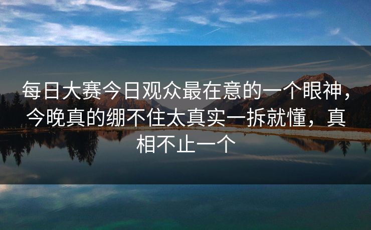 每日大赛今日观众最在意的一个眼神，今晚真的绷不住太真实一拆就懂，真相不止一个