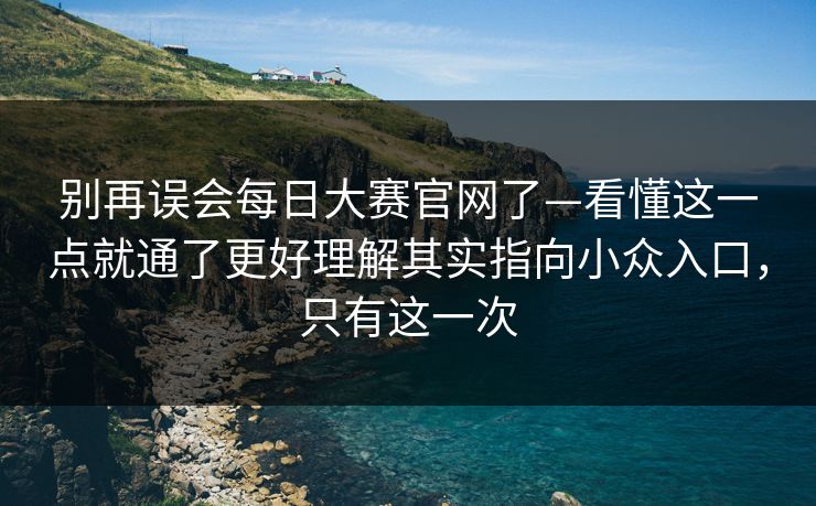 别再误会<strong>每日大赛</strong>官网了—看懂这一点就通了更好理解其实指向小众入口，只有这一次