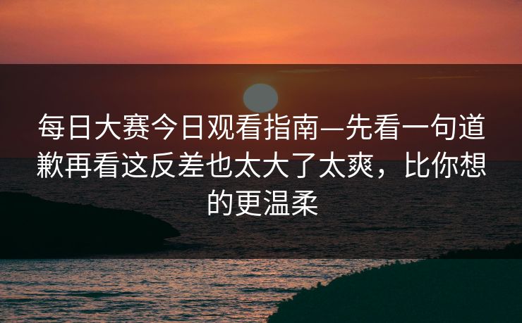 每日大赛今日观看指南—先看一句道歉再看这反差也太大了太爽，比你想的更温柔