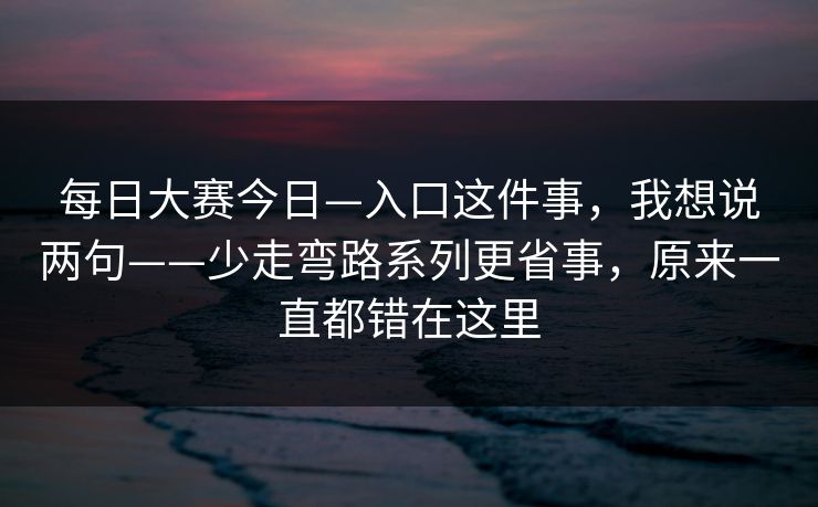 <strong>每日大赛</strong>今日—入口这件事，我想说两句——少走弯路系列更省事，原来一直都错在这里