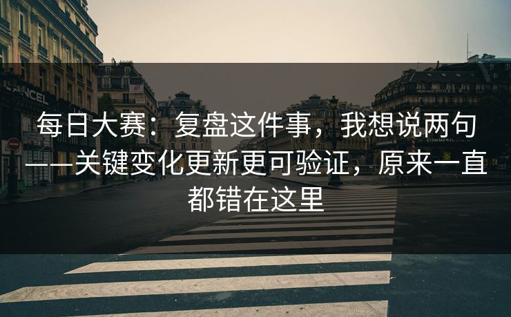 每日大赛：复盘这件事，我想说两句——关键变化更新更可验证，原来一直都错在这里