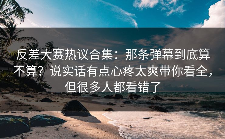 反差大赛热议合集：那条弹幕到底算不算？说实话有点心疼太爽带你看全，但很多人都看错了