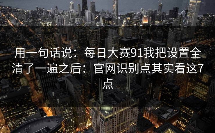 用一句话说：每日大赛91我把设置全清了一遍之后：官网识别点其实看这7点