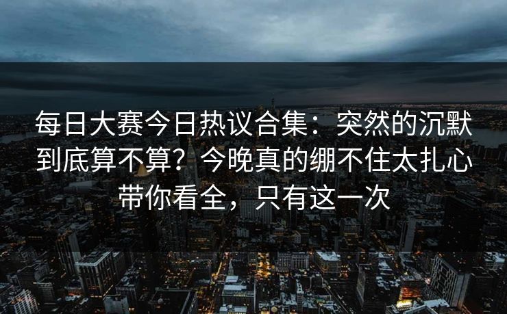 每日大赛今日热议合集：突然的沉默到底算不算？今晚真的绷不住太扎心带你看全，只有这一次