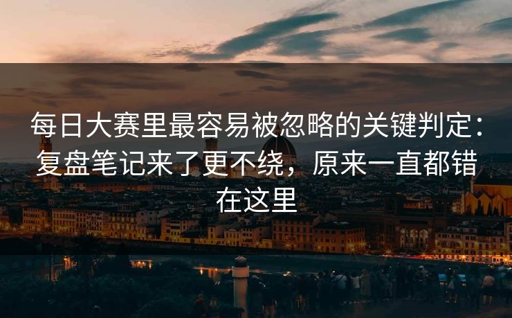 每日大赛里最容易被忽略的关键判定：复盘笔记来了更不绕，原来一直都错在这里