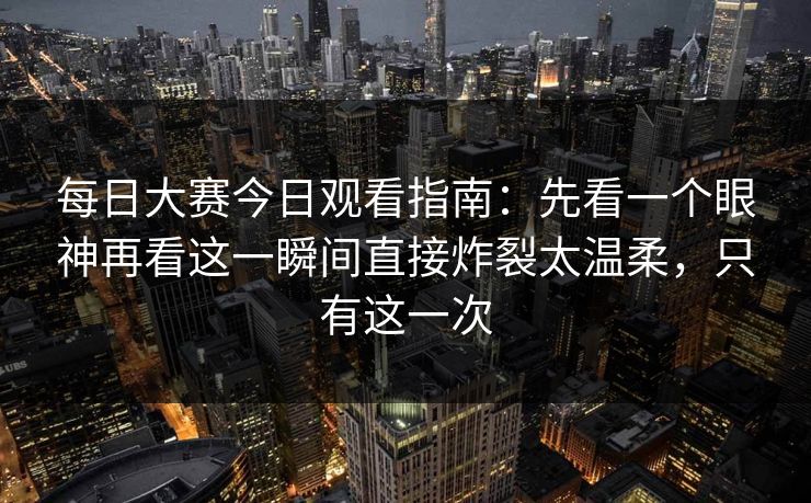 每日大赛今日观看指南：先看一个眼神再看这一瞬间直接炸裂太温柔，只有这一次