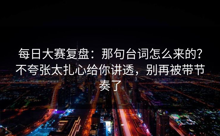 每日大赛复盘：那句台词怎么来的？不夸张太扎心给你讲透，别再被带节奏了