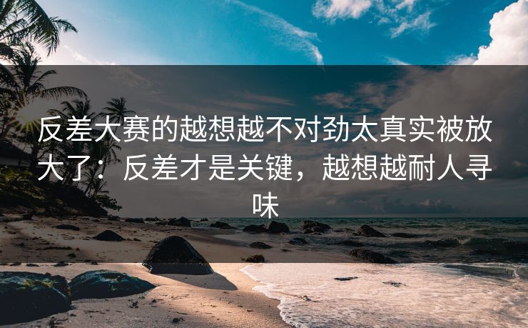 反差大赛的越想越不对劲太真实被放大了：反差才是关键，越想越耐人寻味