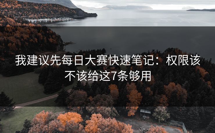 我建议先每日大赛快速笔记：权限该不该给这7条够用