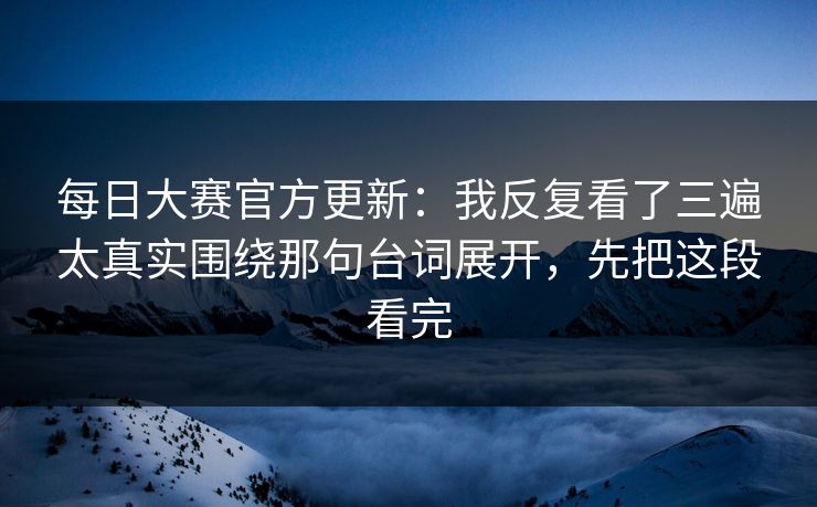 每日大赛官方更新：我反复看了三遍太真实围绕那句台词展开，先把这段看完