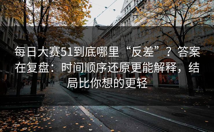 每日大赛51到底哪里“反差”？答案在复盘：时间顺序还原更能解释，结局比你想的更轻
