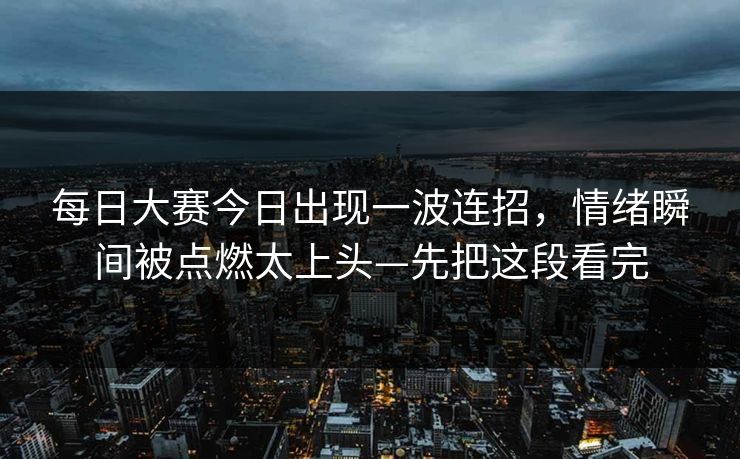 每日大赛今日出现一波连招，情绪瞬间被点燃太上头—先把这段看完